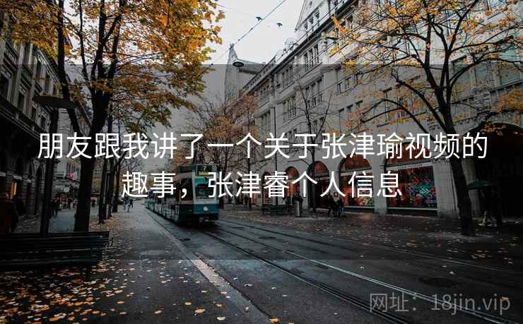朋友跟我讲了一个关于张津瑜视频的趣事，张津睿个人信息