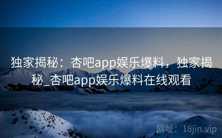独家揭秘：杏吧app娱乐爆料，独家揭秘_杏吧app娱乐爆料在线观看