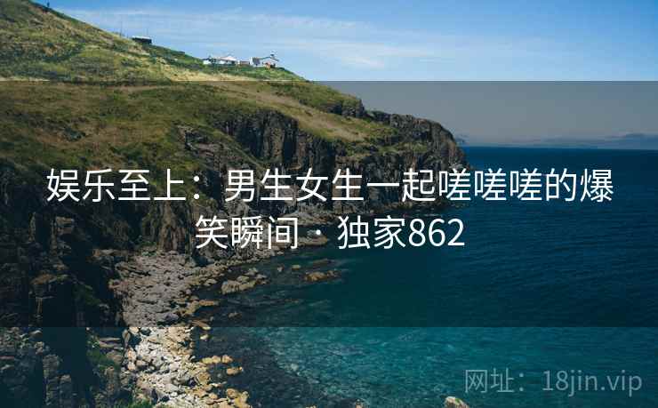 娱乐至上：男生女生一起嗟嗟嗟的爆笑瞬间 · 独家862