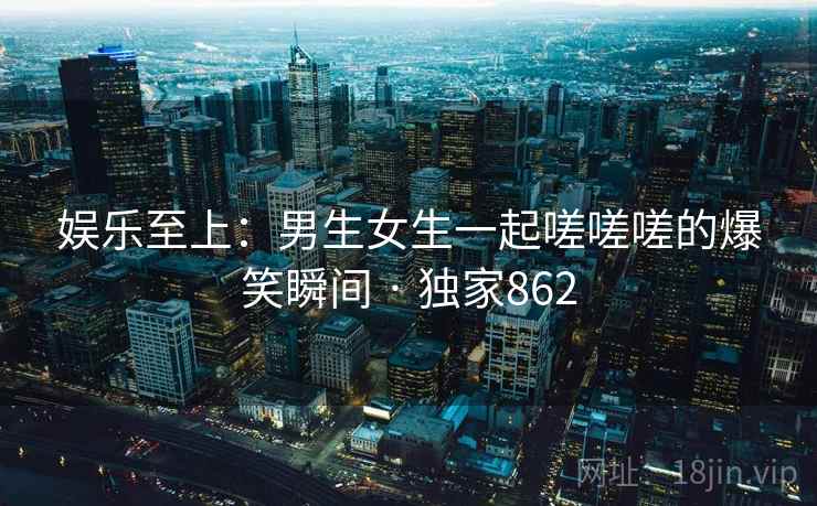 娱乐至上：男生女生一起嗟嗟嗟的爆笑瞬间 · 独家862