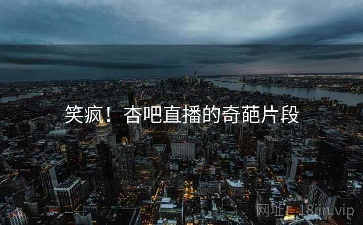 笑疯！杏吧直播的奇葩片段