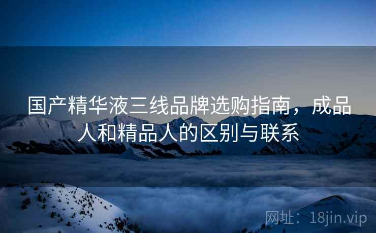 国产精华液三线品牌选购指南，成品人和精品人的区别与联系