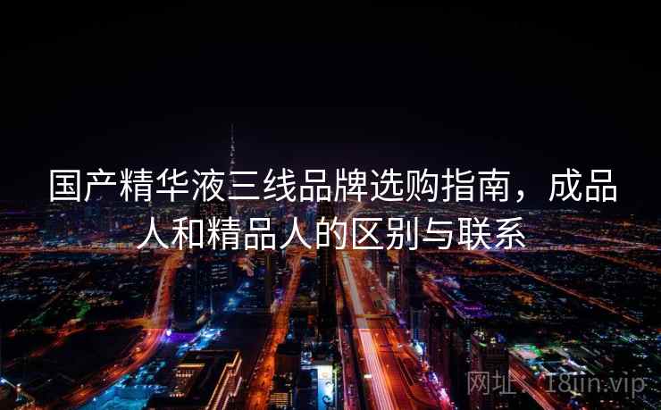 国产精华液三线品牌选购指南，成品人和精品人的区别与联系