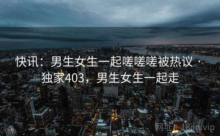快讯：男生女生一起嗟嗟嗟被热议 · 独家403，男生女生一起走