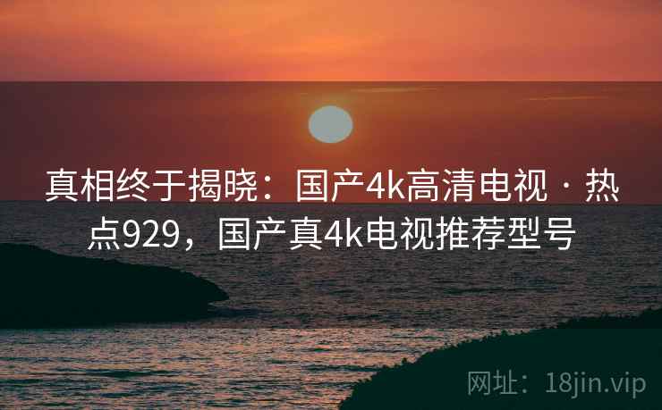 真相终于揭晓：国产4k高清电视 · 热点929，国产真4k电视推荐型号