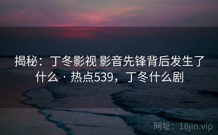 揭秘：丁冬影视 影音先锋背后发生了什么 · 热点539，丁冬什么剧