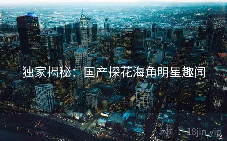 独家揭秘:国产探花海角明星趣闻 独家揭秘:国产探花海角明星趣闻