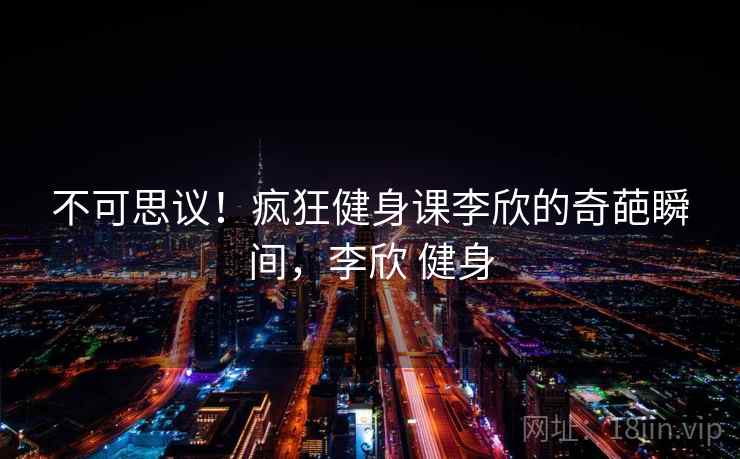 不可思议！疯狂健身课李欣的奇葩瞬间，李欣 健身