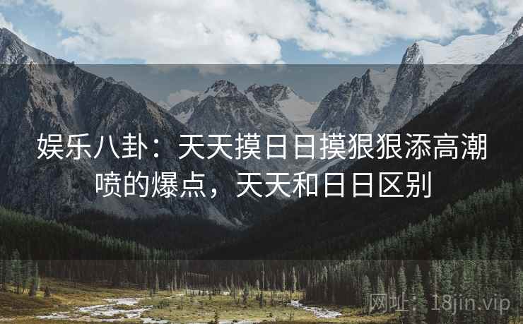 娱乐八卦:天天摸日日摸狠狠添高潮喷的爆点,天天和日日区别 娱乐八卦:天天摸日日摸狠狠添高潮喷的爆点,天天和日日区别