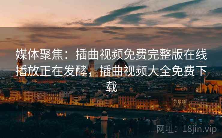媒体聚焦:插曲视频免费完整版在线播放正在发酵,插曲视频大全免费下载 媒体聚焦:插曲视频免费完整版在线播放正在发酵,插曲视频大全免费下载