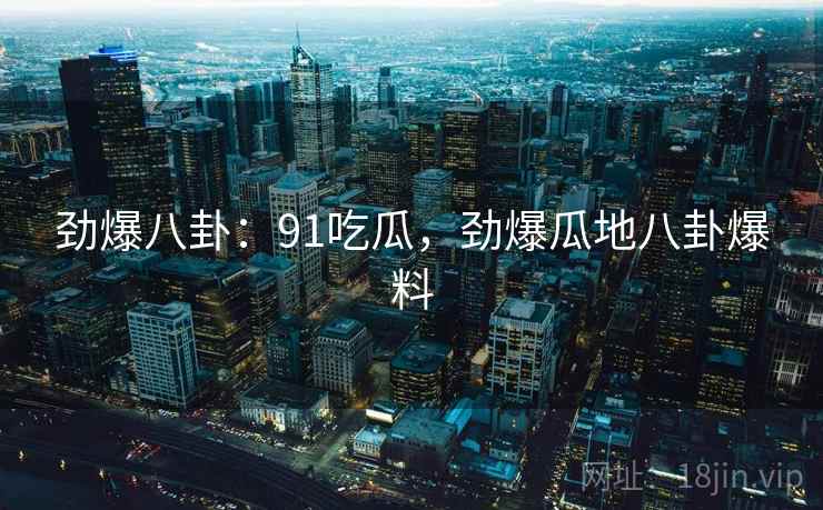 劲爆八卦：91吃瓜，劲爆瓜地八卦爆料