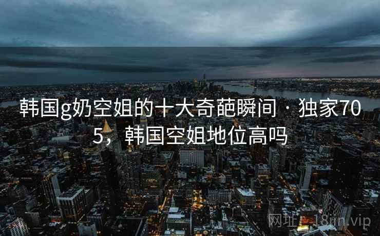 韩国g奶空姐的十大奇葩瞬间 · 独家705，韩国空姐地位高吗