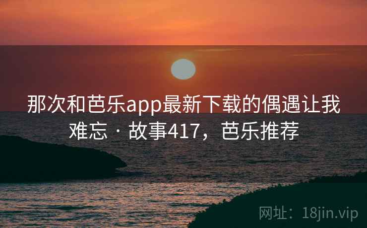 那次和芭乐app最新下载的偶遇让我难忘 · 故事417，芭乐推荐